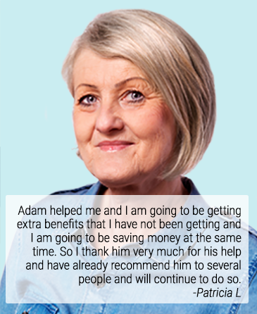 Adam helped me and I am going to be getting extra benefits that I have not been getting and I am going to be saving money at the same time. So I thank him very much for his help and have already recommend him to several people and will continue to do so. -Patricia L